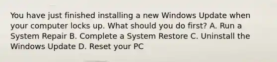 You have just finished installing a new Windows Update when your computer locks up. What should you do first? A. Run a System Repair B. Complete a System Restore C. Uninstall the Windows Update D. Reset your PC