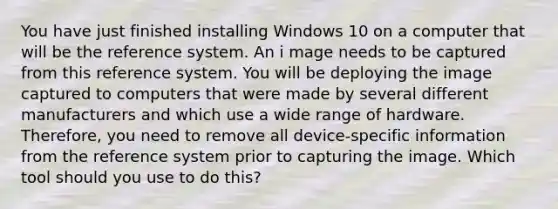 You have just finished installing Windows 10 on a computer that will be the reference system. An i mage needs to be captured from this reference system. You will be deploying the image captured to computers that were made by several different manufacturers and which use a wide range of hardware. Therefore, you need to remove all device-specific information from the reference system prior to capturing the image. Which tool should you use to do this?