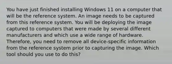 You have just finished installing Windows 11 on a computer that will be the reference system. An image needs to be captured from this reference system. You will be deploying the image captured to computers that were made by several different manufacturers and which use a wide range of hardware. Therefore, you need to remove all device-specific information from the reference system prior to capturing the image. Which tool should you use to do this?