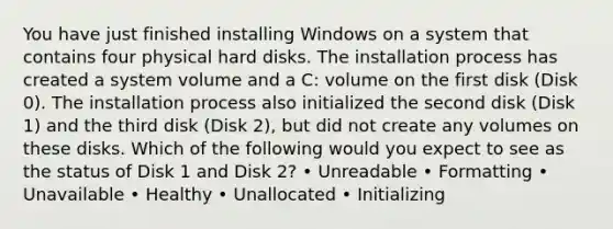 You have just finished installing Windows on a system that contains four physical hard disks. The installation process has created a system volume and a C: volume on the first disk (Disk 0). The installation process also initialized the second disk (Disk 1) and the third disk (Disk 2), but did not create any volumes on these disks. Which of the following would you expect to see as the status of Disk 1 and Disk 2? • Unreadable • Formatting • Unavailable • Healthy • Unallocated • Initializing