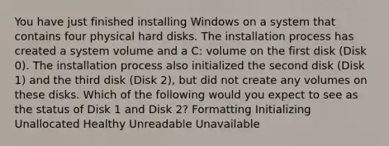 You have just finished installing Windows on a system that contains four physical hard disks. The installation process has created a system volume and a C: volume on the first disk (Disk 0). The installation process also initialized the second disk (Disk 1) and the third disk (Disk 2), but did not create any volumes on these disks. Which of the following would you expect to see as the status of Disk 1 and Disk 2? Formatting Initializing Unallocated Healthy Unreadable Unavailable