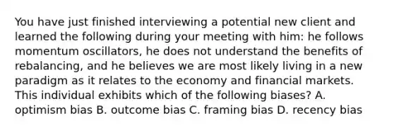 You have just finished interviewing a potential new client and learned the following during your meeting with him: he follows momentum oscillators, he does not understand the benefits of rebalancing, and he believes we are most likely living in a new paradigm as it relates to the economy and financial markets. This individual exhibits which of the following biases? A. optimism bias B. outcome bias C. framing bias D. recency bias