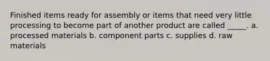 Finished items ready for assembly or items that need very little processing to become part of another product are called _____. a. processed materials b. component parts c. supplies d. raw materials