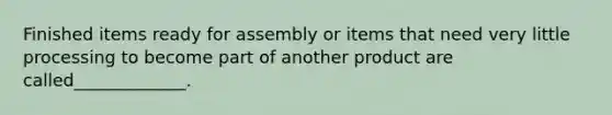 Finished items ready for assembly or items that need very little processing to become part of another product are called_____________.