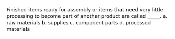 Finished items ready for assembly or items that need very little processing to become part of another product are called _____. a. raw materials b. supplies c. component parts d. processed materials