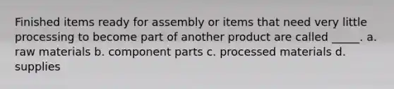 Finished items ready for assembly or items that need very little processing to become part of another product are called _____. a. raw materials b. component parts c. processed materials d. supplies