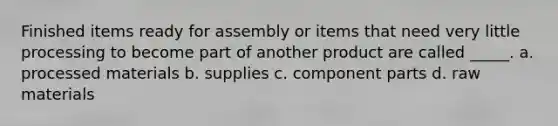 Finished items ready for assembly or items that need very little processing to become part of another product are called _____. a. processed materials b. supplies c. component parts d. raw materials