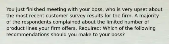 You just finished meeting with your boss, who is very upset about the most recent customer survey results for the firm. A majority of the respondents complained about the limited number of product lines your firm offers. Required: Which of the following recommendations should you make to your boss?​