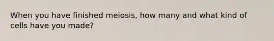 When you have finished meiosis, how many and what kind of cells have you made?