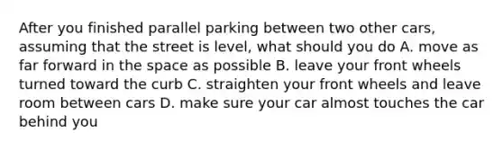 After you finished parallel parking between two other cars, assuming that the street is level, what should you do A. move as far forward in the space as possible B. leave your front wheels turned toward the curb C. straighten your front wheels and leave room between cars D. make sure your car almost touches the car behind you