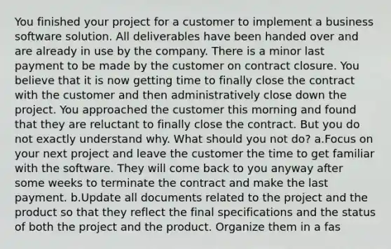 You finished your project for a customer to implement a business software solution. All deliverables have been handed over and are already in use by the company. There is a minor last payment to be made by the customer on contract closure. You believe that it is now getting time to finally close the contract with the customer and then administratively close down the project. You approached the customer this morning and found that they are reluctant to finally close the contract. But you do not exactly understand why. What should you not do? a.Focus on your next project and leave the customer the time to get familiar with the software. They will come back to you anyway after some weeks to terminate the contract and make the last payment. b.Update all documents related to the project and the product so that they reflect the final specifications and the status of both the project and the product. Organize them in a fas