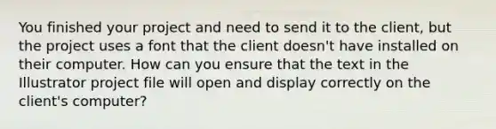 You finished your project and need to send it to the client, but the project uses a font that the client doesn't have installed on their computer. How can you ensure that the text in the Illustrator project file will open and display correctly on the client's computer?