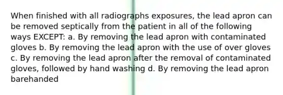 When finished with all radiographs exposures, the lead apron can be removed septically from the patient in all of the following ways EXCEPT: a. By removing the lead apron with contaminated gloves b. By removing the lead apron with the use of over gloves c. By removing the lead apron after the removal of contaminated gloves, followed by hand washing d. By removing the lead apron barehanded