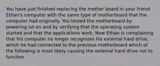 You have just finished replacing the mother board in your friend Ethan's computer with the same type of motherboard that the computer had originally. You tested the motherboard by powering iut on and by verifying that the operating system started and that the applications work. Now Ethan is complaining that his computer no longer recognizes his external hard drive, which he had connected to the previous motherboard which of the following is most likely causing the external hard drive not to function