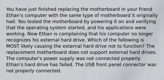 You have just finished replacing the motherboard in your friend Ethan's computer with the same type of motherboard it originally had. You tested the motherboard by powering it on and verifying that the operating system started, and his applications were working. Now Ethan is complaining that his computer no longer recognizes his external hard drive. Which of the following is MOST likely causing the external hard drive not to function? The replacement motherboard does not support external hard drives. The computer's power supply was not connected properly. Ethan's hard drive has failed. The USB front panel connector was not properly connected.