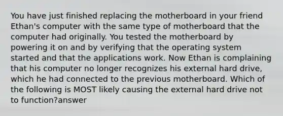 You have just finished replacing the motherboard in your friend Ethan's computer with the same type of motherboard that the computer had originally. You tested the motherboard by powering it on and by verifying that the operating system started and that the applications work. Now Ethan is complaining that his computer no longer recognizes his external hard drive, which he had connected to the previous motherboard. Which of the following is MOST likely causing the external hard drive not to function?answer