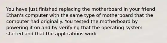 You have just finished replacing the motherboard in your friend Ethan's computer with the same type of motherboard that the computer had originally. You tested the motherboard by powering it on and by verifying that the operating system started and that the applications work.