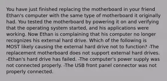 You have just finished replacing the motherboard in your friend Ethan's computer with the same type of motherboard it originally had. You tested the motherboard by powering it on and verifying that the operating system started, and his applications were working. Now Ethan is complaining that his computer no longer recognizes his external hard drive. Which of the following is MOST likely causing the external hard drive not to function? -The replacement motherboard does not support external hard drives. -Ethan's hard drive has failed. -The computer's power supply was not connected properly. -The USB front panel connector was not properly connected.