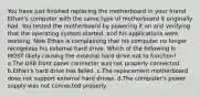 You have just finished replacing the motherboard in your friend Ethan's computer with the same type of motherboard it originally had. You tested the motherboard by powering it on and verifying that the operating system started, and his applications were working. Now Ethan is complaining that his computer no longer recognizes his external hard drive. Which of the following is MOST likely causing the external hard drive not to function? a.The USB front panel connector was not properly connected. b.Ethan's hard drive has failed. c.The replacement motherboard does not support external hard drives. d.The computer's power supply was not connected properly.