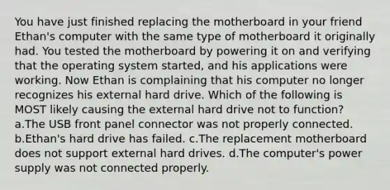 You have just finished replacing the motherboard in your friend Ethan's computer with the same type of motherboard it originally had. You tested the motherboard by powering it on and verifying that the operating system started, and his applications were working. Now Ethan is complaining that his computer no longer recognizes his external hard drive. Which of the following is MOST likely causing the external hard drive not to function? a.The USB front panel connector was not properly connected. b.Ethan's hard drive has failed. c.The replacement motherboard does not support external hard drives. d.The computer's power supply was not connected properly.