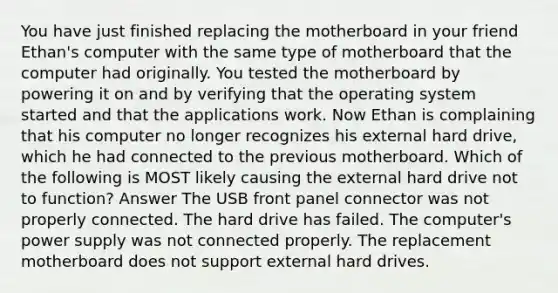 You have just finished replacing the motherboard in your friend Ethan's computer with the same type of motherboard that the computer had originally. You tested the motherboard by powering it on and by verifying that the operating system started and that the applications work. Now Ethan is complaining that his computer no longer recognizes his external hard drive, which he had connected to the previous motherboard. Which of the following is MOST likely causing the external hard drive not to function? Answer The USB front panel connector was not properly connected. The hard drive has failed. The computer's power supply was not connected properly. The replacement motherboard does not support external hard drives.