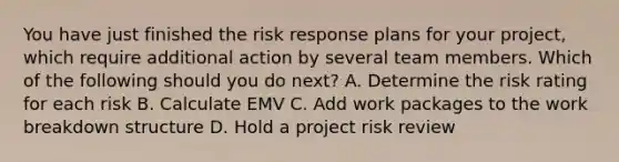 You have just finished the risk response plans for your project, which require additional action by several team members. Which of the following should you do next? A. Determine the risk rating for each risk B. Calculate EMV C. Add work packages to the work breakdown structure D. Hold a project risk review