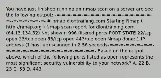 You have just finished running an nmap scan on a server are see the following output: -=-=-=-=-=-=--=-=-=-=-=-=--=-=-=-=-=-=--=-=-=-=-=-=- # nmap diontraining.com Starting Nmap ( http://nmap.org ) Nmap scan report for diontraining.com (64.13.134.52) Not shown: 996 filtered ports PORT STATE 22/tcp open 23/tcp open 53/tcp open 443/tcp open Nmap done: 1 IP address (1 host up) scanned in 2.56 seconds-=-=-=-=-=-=--=-=-=-=-=-=--=-=-=-=-=-=--=-=-=-=-=-=- Based on the output above, which of the following ports listed as open represents the most significant security vulnerability to your network? A. 22 B. 23 C. 53 D. 443