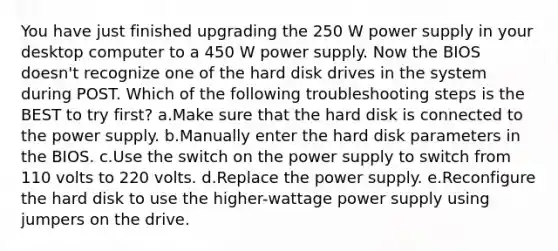 You have just finished upgrading the 250 W power supply in your desktop computer to a 450 W power supply. Now the BIOS doesn't recognize one of the hard disk drives in the system during POST. Which of the following troubleshooting steps is the BEST to try first? a.Make sure that the hard disk is connected to the power supply. b.Manually enter the hard disk parameters in the BIOS. c.Use the switch on the power supply to switch from 110 volts to 220 volts. d.Replace the power supply. e.Reconfigure the hard disk to use the higher-wattage power supply using jumpers on the drive.