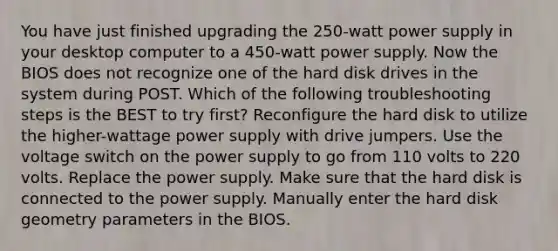 You have just finished upgrading the 250-watt power supply in your desktop computer to a 450-watt power supply. Now the BIOS does not recognize one of the hard disk drives in the system during POST. Which of the following troubleshooting steps is the BEST to try first? Reconfigure the hard disk to utilize the higher-wattage power supply with drive jumpers. Use the voltage switch on the power supply to go from 110 volts to 220 volts. Replace the power supply. Make sure that the hard disk is connected to the power supply. Manually enter the hard disk geometry parameters in the BIOS.