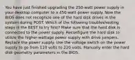 You have just finished upgrading the 250-watt power supply in your desktop computer to a 450-watt power supply. Now the BIOS does not recognize one of the hard disk drives in the system during POST. Which of the following troubleshooting steps is the BEST to try first? Make sure that the hard disk is connected to the power supply. Reconfigure the hard disk to utilize the higher-wattage power supply with drive jumpers. Replace the power supply. Use the voltage switch on the power supply to go from 110 volts to 220 volts. Manually enter the hard disk geometry parameters in the BIOS.