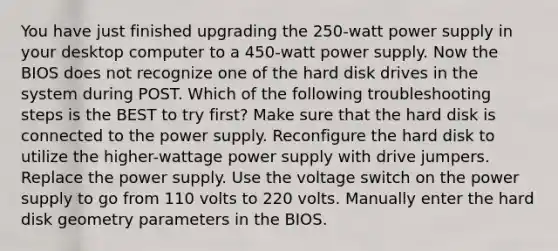 You have just finished upgrading the 250-watt power supply in your desktop computer to a 450-watt power supply. Now the BIOS does not recognize one of the hard disk drives in the system during POST. Which of the following troubleshooting steps is the BEST to try first? Make sure that the hard disk is connected to the power supply. Reconfigure the hard disk to utilize the higher-wattage power supply with drive jumpers. Replace the power supply. Use the voltage switch on the power supply to go from 110 volts to 220 volts. Manually enter the hard disk geometry parameters in the BIOS.