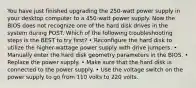 You have just finished upgrading the 250-watt power supply in your desktop computer to a 450-watt power supply. Now the BIOS does not recognize one of the hard disk drives in the system during POST. Which of the following troubleshooting steps is the BEST to try first? • Reconfigure the hard disk to utilize the higher-wattage power supply with drive jumpers. • Manually enter the hard disk geometry parameters in the BIOS. • Replace the power supply. • Make sure that the hard disk is connected to the power supply. • Use the voltage switch on the power supply to go from 110 volts to 220 volts.