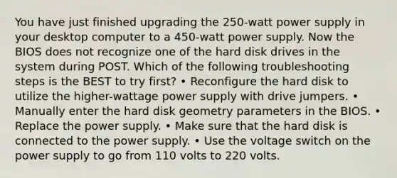 You have just finished upgrading the 250-watt power supply in your desktop computer to a 450-watt power supply. Now the BIOS does not recognize one of the hard disk drives in the system during POST. Which of the following troubleshooting steps is the BEST to try first? • Reconfigure the hard disk to utilize the higher-wattage power supply with drive jumpers. • Manually enter the hard disk geometry parameters in the BIOS. • Replace the power supply. • Make sure that the hard disk is connected to the power supply. • Use the voltage switch on the power supply to go from 110 volts to 220 volts.