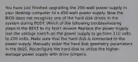 You have just finished upgrading the 250-watt power supply in your desktop computer to a 450-watt power supply. Now the BIOS does not recognize one of the hard disk drives in the system during POST. Which of the following troubleshooting steps is the BEST to try first? Answer Replace the power supply. Use the voltage switch on the power supply to go from 110 volts to 220 volts. Make sure that the hard disk is connected to the power supply. Manually enter the hard disk geometry parameters in the BIOS. Reconfigure the hard disk to utilize the higher-wattage power supply with drive jumpers.