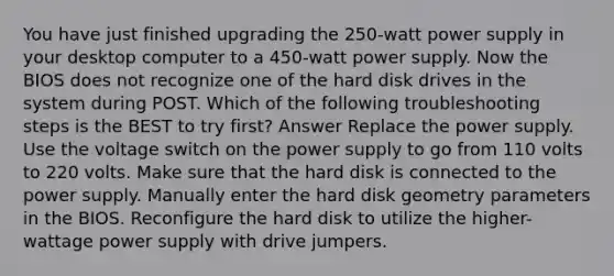 You have just finished upgrading the 250-watt power supply in your desktop computer to a 450-watt power supply. Now the BIOS does not recognize one of the hard disk drives in the system during POST. Which of the following troubleshooting steps is the BEST to try first? Answer Replace the power supply. Use the voltage switch on the power supply to go from 110 volts to 220 volts. Make sure that the hard disk is connected to the power supply. Manually enter the hard disk geometry parameters in the BIOS. Reconfigure the hard disk to utilize the higher-wattage power supply with drive jumpers.