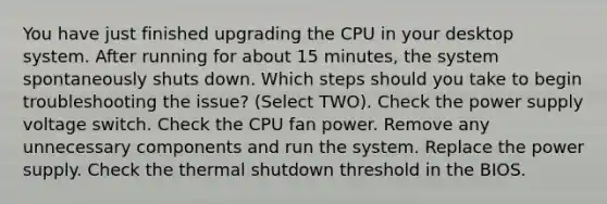 You have just finished upgrading the CPU in your desktop system. After running for about 15 minutes, the system spontaneously shuts down. Which steps should you take to begin troubleshooting the issue? (Select TWO). Check the power supply voltage switch. Check the CPU fan power. Remove any unnecessary components and run the system. Replace the power supply. Check the thermal shutdown threshold in the BIOS.