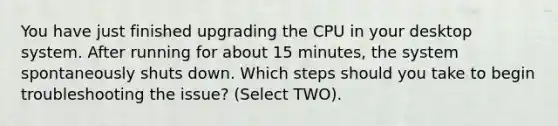 You have just finished upgrading the CPU in your desktop system. After running for about 15 minutes, the system spontaneously shuts down. Which steps should you take to begin troubleshooting the issue? (Select TWO).