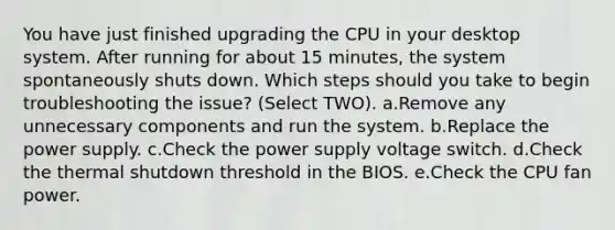 You have just finished upgrading the CPU in your desktop system. After running for about 15 minutes, the system spontaneously shuts down. Which steps should you take to begin troubleshooting the issue? (Select TWO). a.Remove any unnecessary components and run the system. b.Replace the power supply. c.Check the power supply voltage switch. d.Check the thermal shutdown threshold in the BIOS. e.Check the CPU fan power.