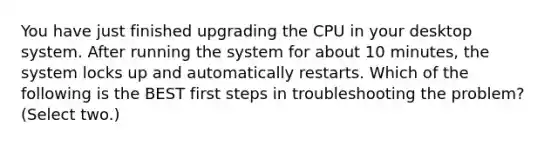 You have just finished upgrading the CPU in your desktop system. After running the system for about 10 minutes, the system locks up and automatically restarts. Which of the following is the BEST first steps in troubleshooting the problem? (Select two.)