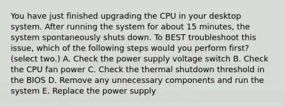 You have just finished upgrading the CPU in your desktop system. After running the system for about 15 minutes, the system spontaneously shuts down. To BEST troubleshoot this issue, which of the following steps would you perform first? (select two.) A. Check the power supply voltage switch B. Check the CPU fan power C. Check the thermal shutdown threshold in the BIOS D. Remove any unnecessary components and run the system E. Replace the power supply