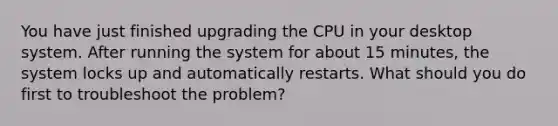 You have just finished upgrading the CPU in your desktop system. After running the system for about 15 minutes, the system locks up and automatically restarts. What should you do first to troubleshoot the problem?