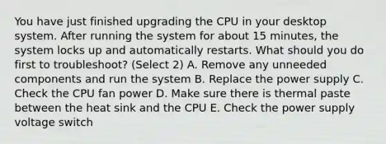 You have just finished upgrading the CPU in your desktop system. After running the system for about 15 minutes, the system locks up and automatically restarts. What should you do first to troubleshoot? (Select 2) A. Remove any unneeded components and run the system B. Replace the power supply C. Check the CPU fan power D. Make sure there is thermal paste between the heat sink and the CPU E. Check the power supply voltage switch