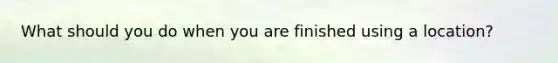 What should you do when you are finished using a location?