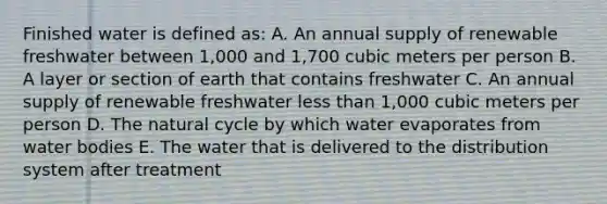 Finished water is defined as: A. An annual supply of renewable freshwater between 1,000 and 1,700 cubic meters per person B. A layer or section of earth that contains freshwater C. An annual supply of renewable freshwater less than 1,000 cubic meters per person D. The natural cycle by which water evaporates from water bodies E. The water that is delivered to the distribution system after treatment