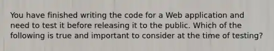 You have finished writing the code for a Web application and need to test it before releasing it to the public. Which of the following is true and important to consider at the time of testing?