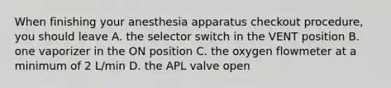 When finishing your anesthesia apparatus checkout procedure, you should leave A. the selector switch in the VENT position B. one vaporizer in the ON position C. the oxygen flowmeter at a minimum of 2 L/min D. the APL valve open