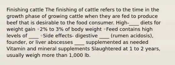 Finishing cattle The finishing of cattle refers to the time in the growth phase of growing cattle when they are fed to produce beef that is desirable to the food consumer. High-____ diets for weight gain ◦2% to 3% of body weight ◦Feed contains high levels of ____ ◦Side effects- digestive ____ (rumen acidosis), founder, or liver abscesses ____ supplemented as needed Vitamin and mineral supplements Slaughtered at 1 to 2 years, usually weigh more than 1,000 lb.