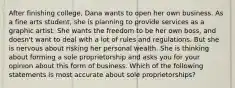 After finishing college, Dana wants to open her own business. As a fine arts student, she is planning to provide services as a graphic artist. She wants the freedom to be her own boss, and doesn't want to deal with a lot of rules and regulations. But she is nervous about risking her personal wealth. She is thinking about forming a sole proprietorship and asks you for your opinion about this form of business. Which of the following statements is most accurate about sole proprietorships?