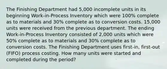 The Finishing Department had 5,000 incomplete units in its beginning Work-in-Process Inventory which were 100% complete as to materials and 30% complete as to conversion costs. 15,000 units were received from the previous department. The ending Work-in-Process Inventory consisted of 2,000 units which were 50% complete as to materials and 30% complete as to conversion costs. The Finishing Department uses first-in, first-out (FIFO) process costing. How many units were started and completed during the period?