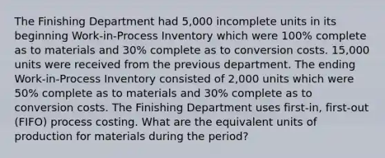 The Finishing Department had 5,000 incomplete units in its beginning Work-in-Process Inventory which were 100% complete as to materials and 30% complete as to conversion costs. 15,000 units were received from the previous department. The ending Work-in-Process Inventory consisted of 2,000 units which were 50% complete as to materials and 30% complete as to conversion costs. The Finishing Department uses first-in, first-out (FIFO) process costing. What are the equivalent units of production for materials during the period?